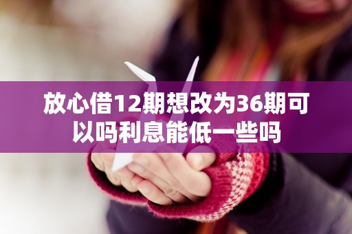放心借12期想改为36期可以吗利息能低一些吗