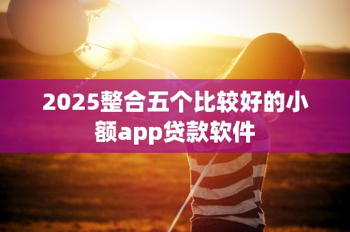 2025整合五个比较好的小额app贷款软件