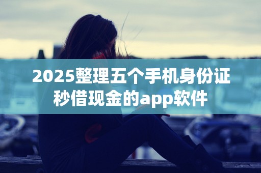 2025整理五个手机身份证秒借现金的app软件