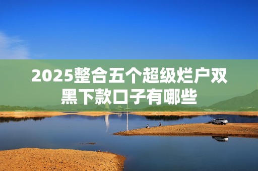 2025整合五个超级烂户双黑下款口子有哪些 2025整合五个超级烂户双黑下款口子有哪些