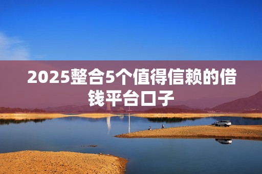 2025整合5个值得信赖的借钱平台口子