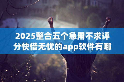 2025整合五个急用不求评分快借无忧的app软件有哪些