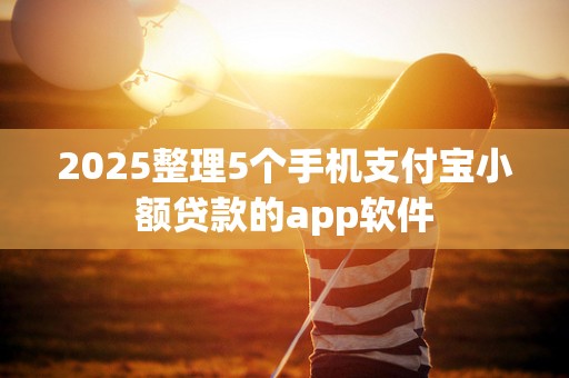 2025整理5个手机支付宝小额贷款的app软件 2025整理5个手机支付宝小额贷款的app软件