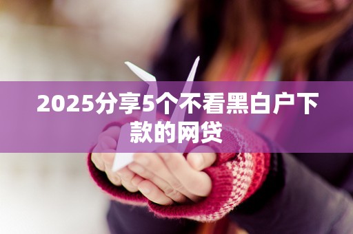 2025分享5个不看黑白户下款的网贷
