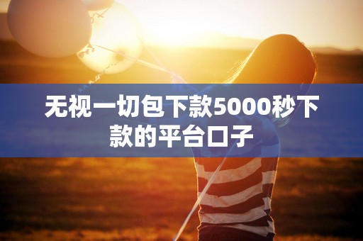 无视一切包下款5000秒下款的平台口子 无视一切包下款5000秒下款的平台口子