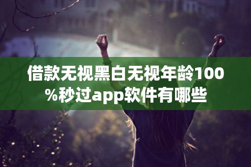 借款无视黑白无视年龄100%秒过app软件有哪些 借款无视黑白无视年龄100%秒过app软件有哪些