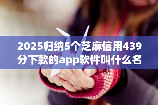 2025归纳5个芝麻信用439分下款的app软件叫什么名字