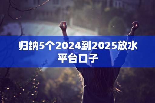 归纳5个2024到2025放水平台口子 归纳5个2024到2025放水平台口子