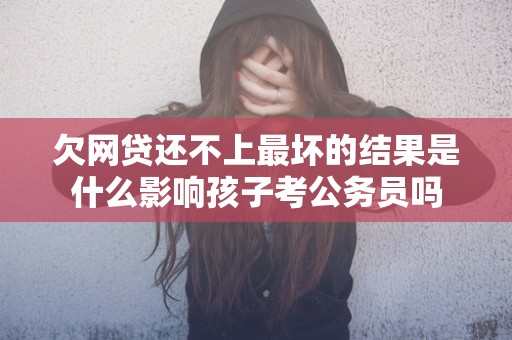 欠网贷还不上最坏的结果是什么影响孩子考公务员吗