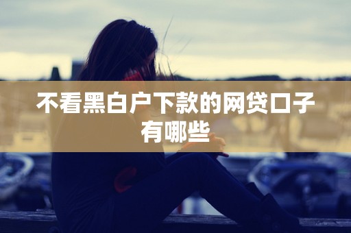 不看黑白户下款的网贷口子有哪些 不看黑白户下款的网贷口子有哪些