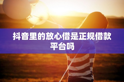 抖音里的放心借是正规借款平台吗 抖音里的放心借是正规借款平台吗