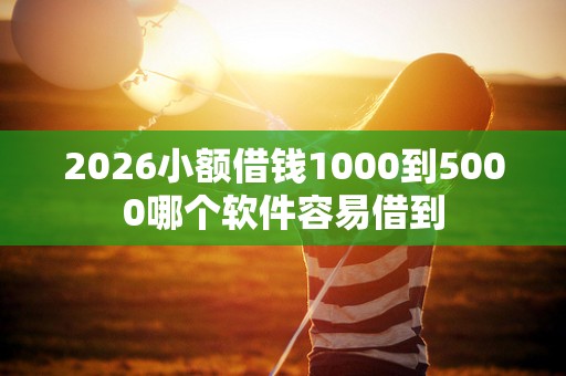 2026小额借钱1000到5000哪个软件容易借到