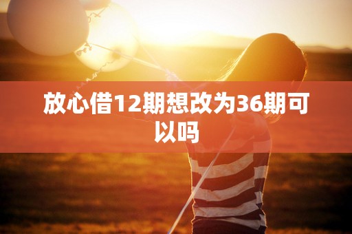 放心借12期想改为36期可以吗