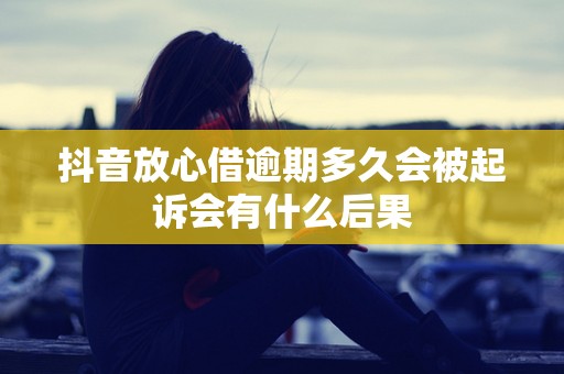 抖音放心借逾期多久会被起诉会有什么后果