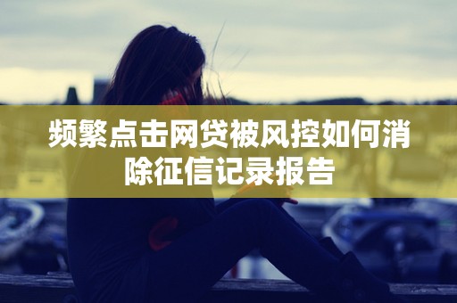 频繁点击网贷被风控如何消除征信记录报告