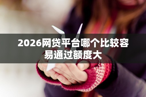 2026网贷平台哪个比较容易通过额度大