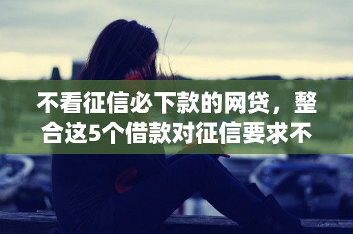 不看征信必下款的网贷，整合这5个借款对征信要求不高的私人放款app软件